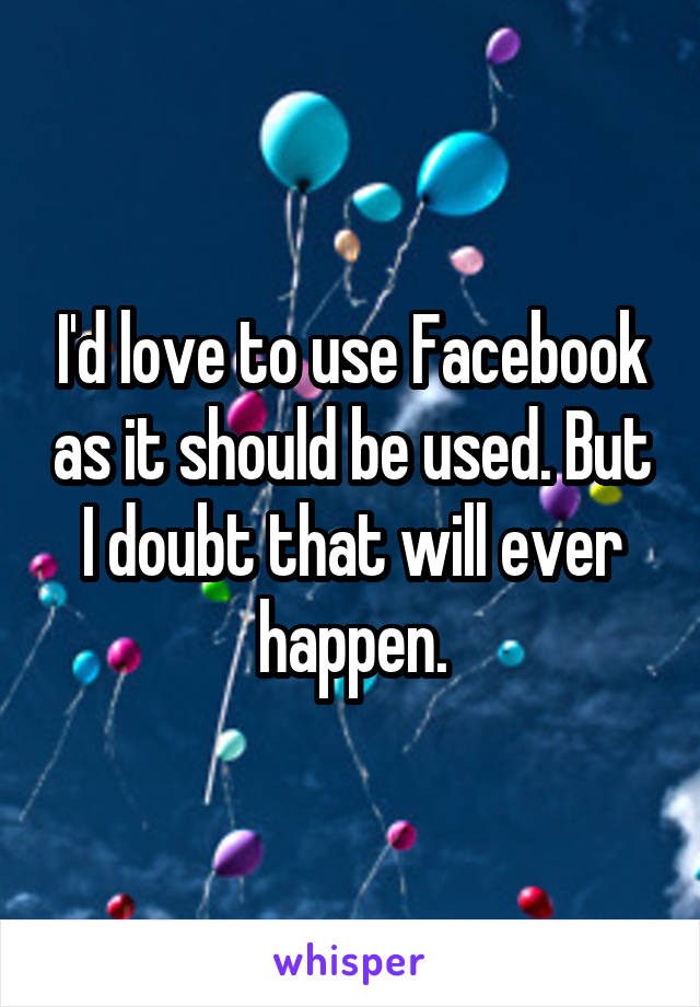 I'd love to use Facebook as it should be used. But I doubt that will ever happen.