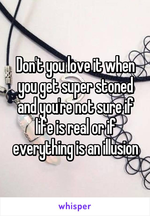 Don't you love it when you get super stoned and you're not sure if life is real or if everything is an illusion