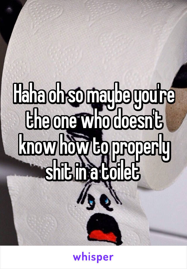 Haha oh so maybe you're the one who doesn't know how to properly shit in a toilet 