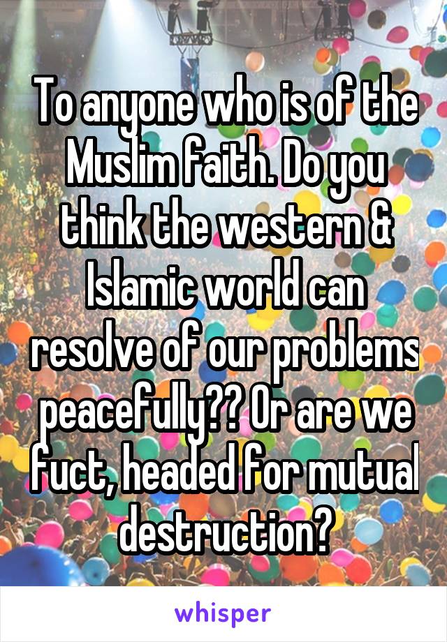 To anyone who is of the Muslim faith. Do you think the western & Islamic world can resolve of our problems peacefully?? Or are we fuct, headed for mutual destruction?