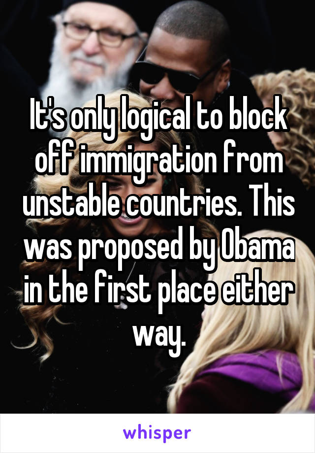 It's only logical to block off immigration from unstable countries. This was proposed by Obama in the first place either way.