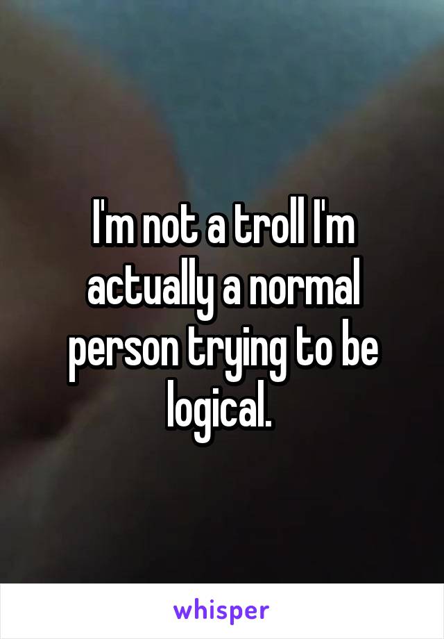 I'm not a troll I'm actually a normal person trying to be logical. 