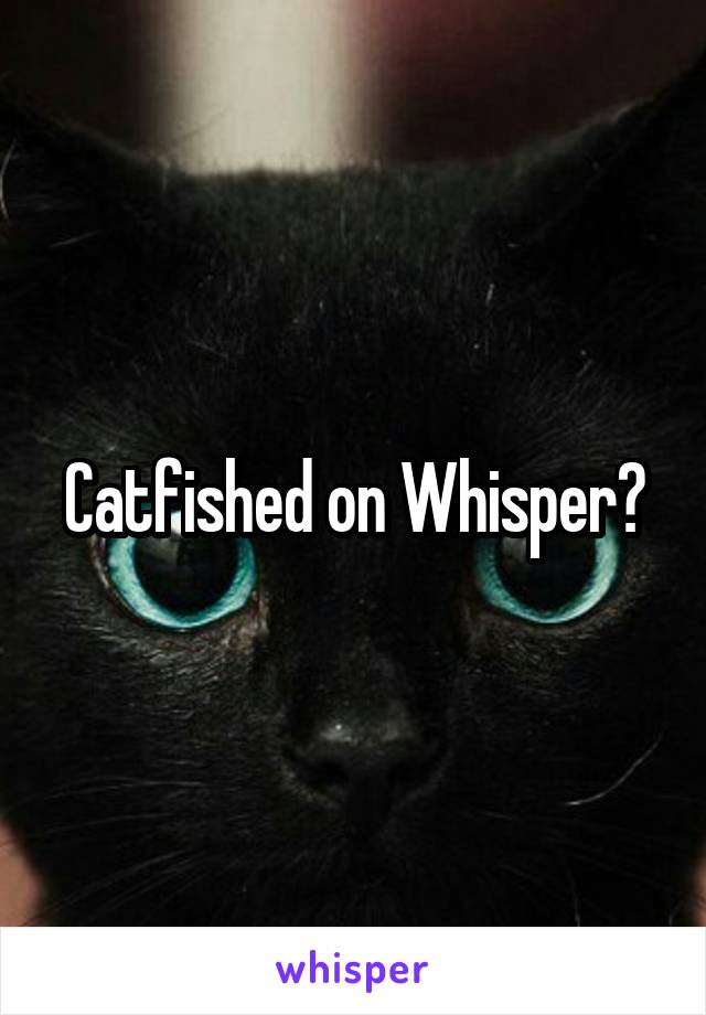 Catfished on Whisper?