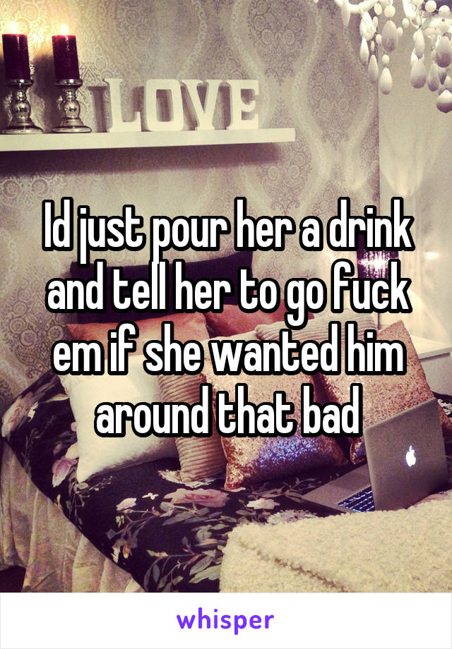 Id just pour her a drink and tell her to go fuck em if she wanted him around that bad