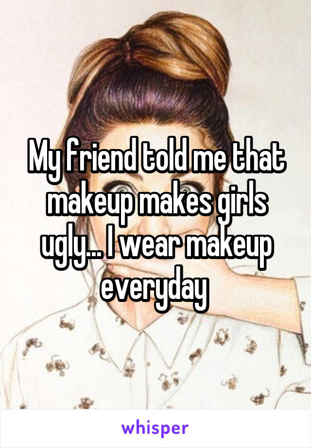 My friend told me that makeup makes girls ugly... I wear makeup everyday 