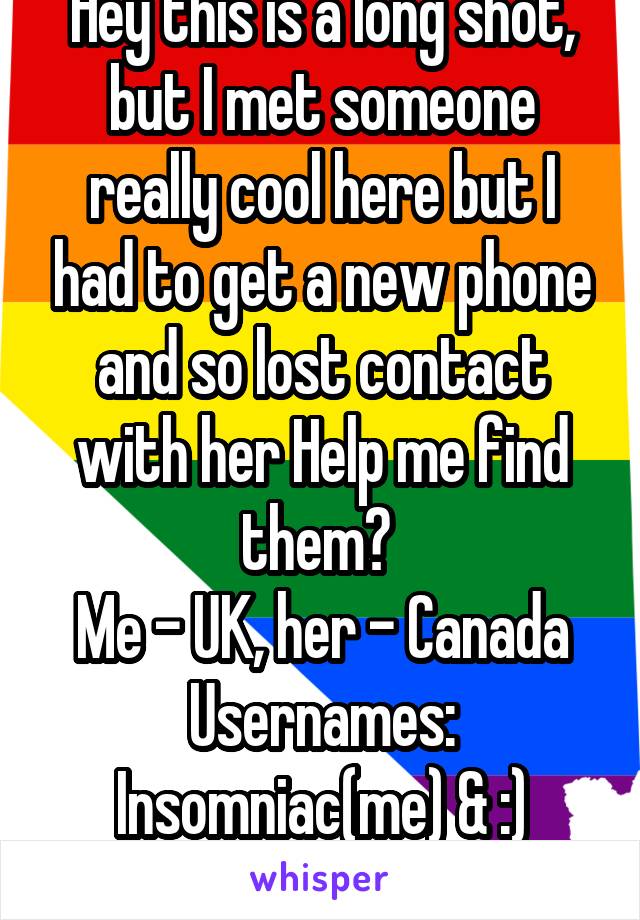 Hey this is a long shot, but I met someone really cool here but I had to get a new phone and so lost contact with her Help me find them? 
Me - UK, her - Canada
Usernames:
Insomniac(me) & :) (her) 