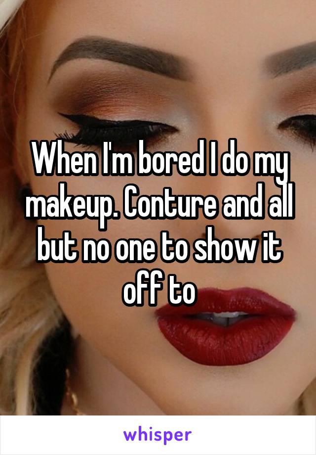 When I'm bored I do my makeup. Conture and all but no one to show it off to