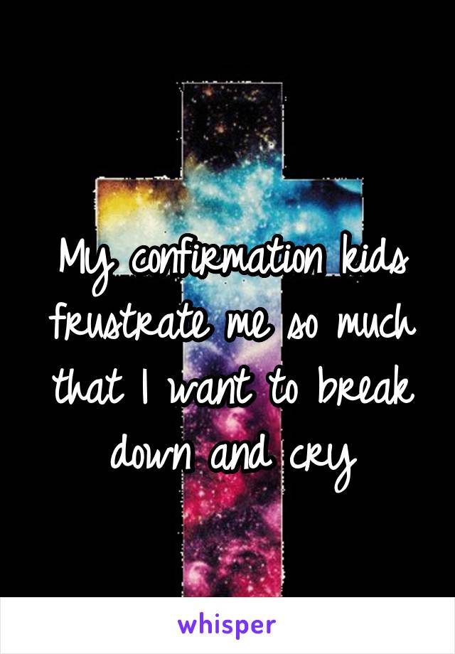 
My confirmation kids frustrate me so much that I want to break down and cry