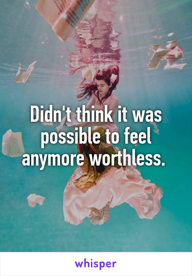 Didn't think it was possible to feel anymore worthless. 