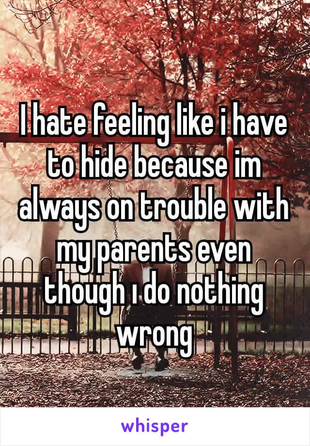 I hate feeling like i have to hide because im always on trouble with my parents even though ı do nothing wrong