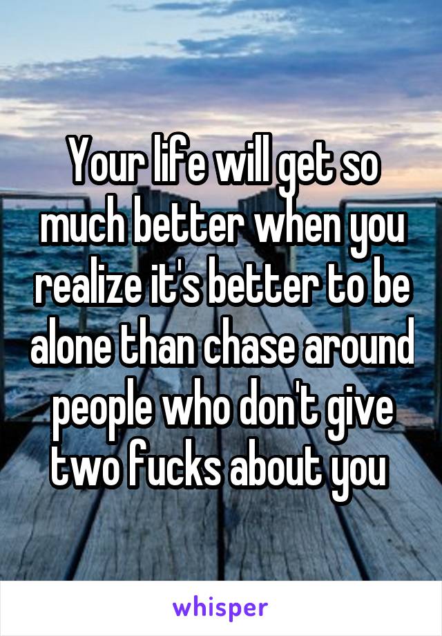 Your life will get so much better when you realize it's better to be alone than chase around people who don't give two fucks about you 