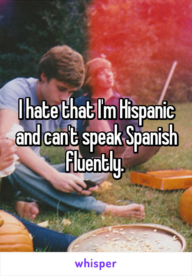 I hate that I'm Hispanic and can't speak Spanish fluently. 