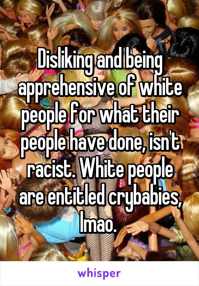 Disliking and being apprehensive of white people for what their people have done, isn't racist. White people are entitled crybabies, lmao. 