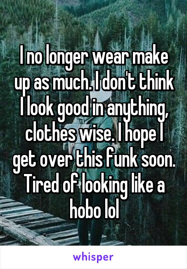 I no longer wear make up as much. I don't think I look good in anything, clothes wise. I hope I get over this funk soon. Tired of looking like a hobo lol