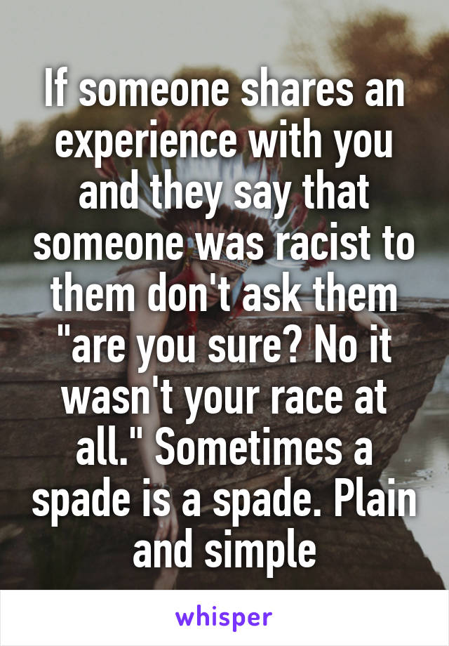 If someone shares an experience with you and they say that someone was racist to them don't ask them "are you sure? No it wasn't your race at all." Sometimes a spade is a spade. Plain and simple