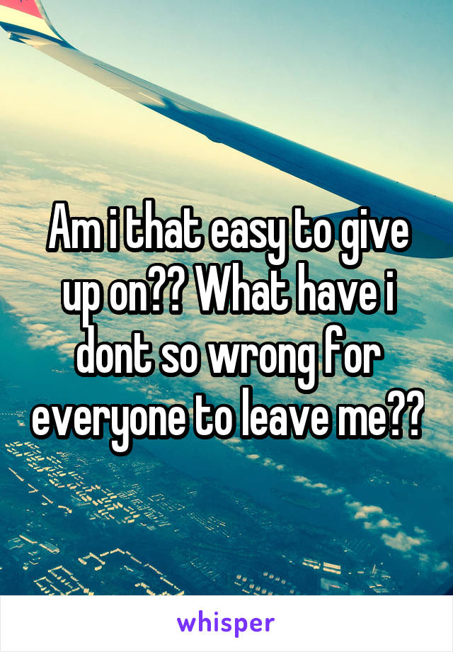 Am i that easy to give up on?? What have i dont so wrong for everyone to leave me??