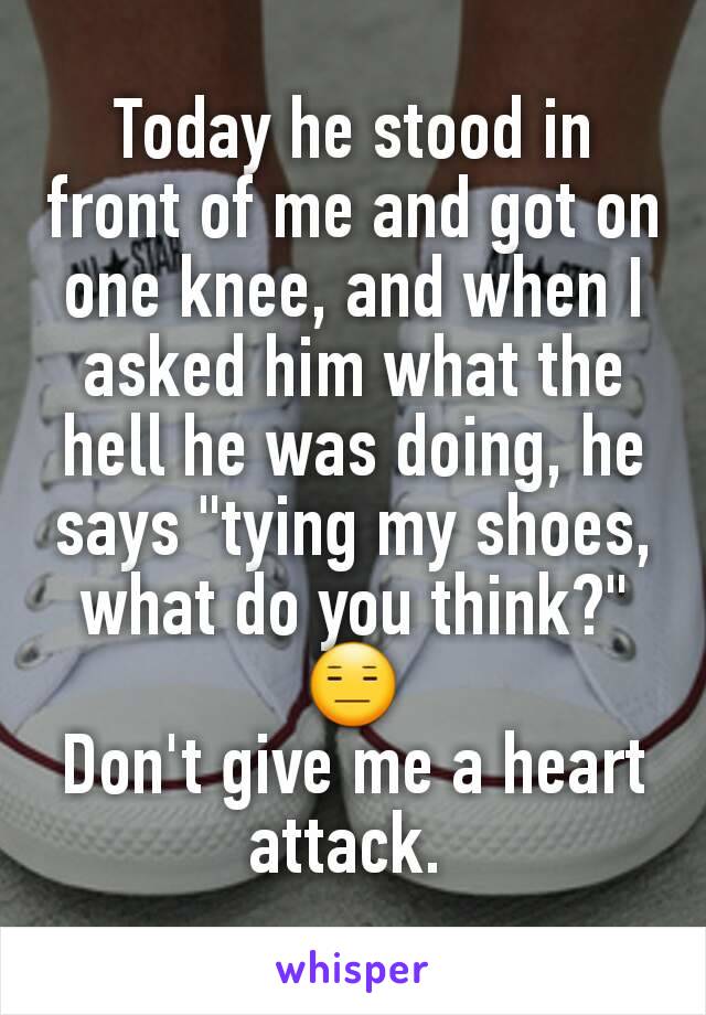 Today he stood in front of me and got on one knee, and when I asked him what the hell he was doing, he says "tying my shoes, what do you think?"
😑
Don't give me a heart attack. 