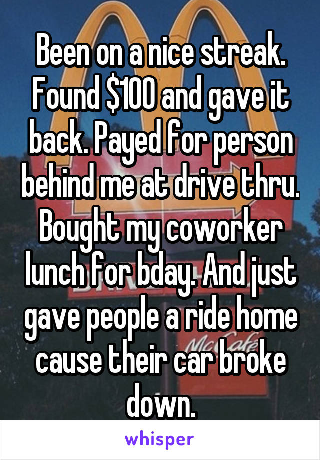 Been on a nice streak. Found $100 and gave it back. Payed for person behind me at drive thru. Bought my coworker lunch for bday. And just gave people a ride home cause their car broke down.