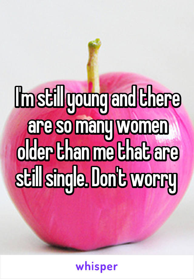 I'm still young and there are so many women older than me that are still single. Don't worry 