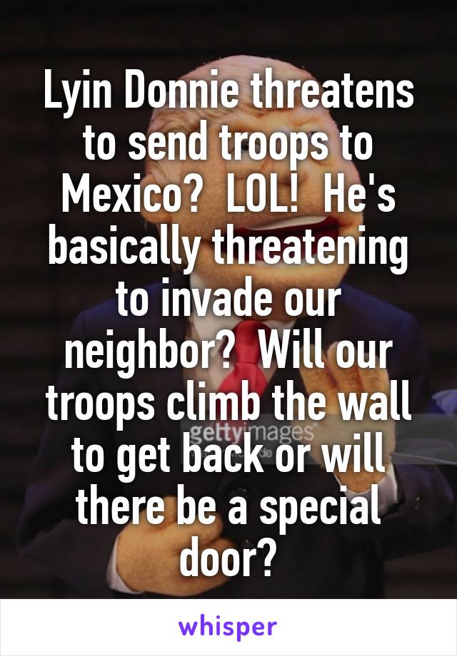 Lyin Donnie threatens to send troops to Mexico?  LOL!  He's basically threatening to invade our neighbor?  Will our troops climb the wall to get back or will there be a special door?