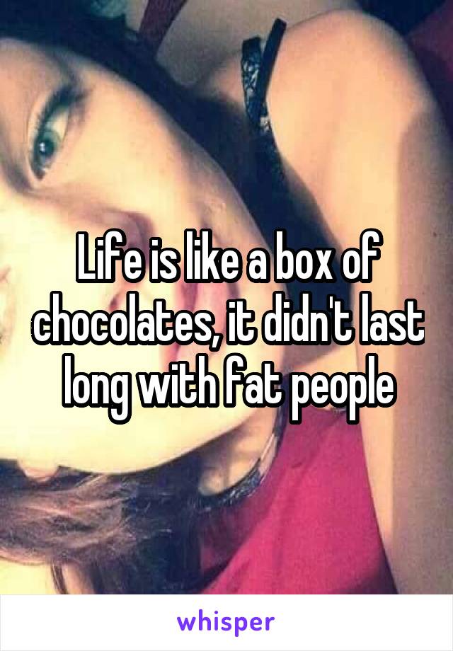 Life is like a box of chocolates, it didn't last long with fat people