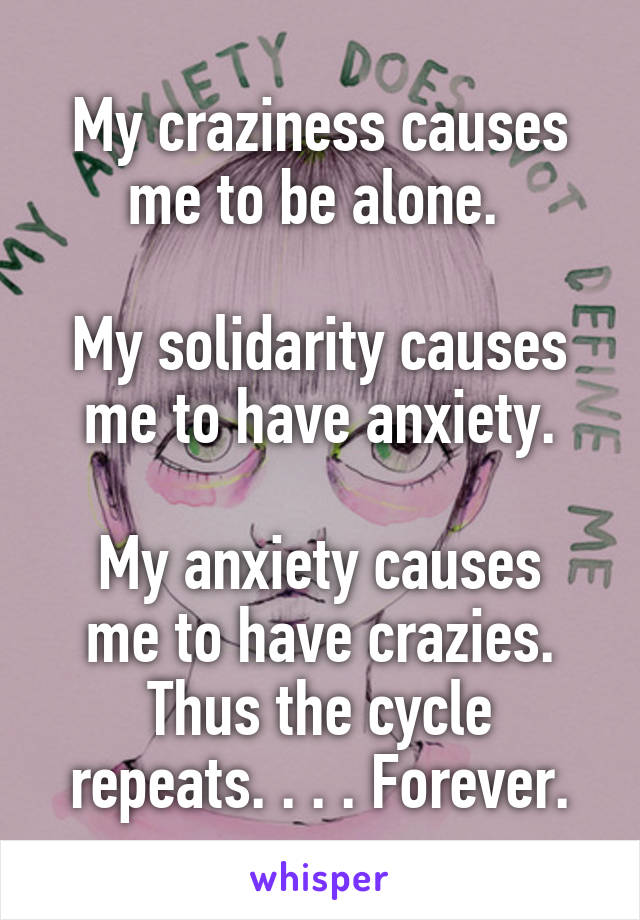 My craziness causes me to be alone. 

My solidarity causes me to have anxiety.

My anxiety causes me to have crazies.
Thus the cycle repeats. . . . Forever.