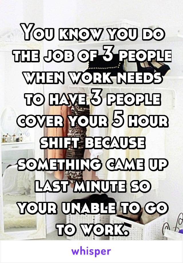 You know you do the job of 3 people when work needs to have 3 people cover your 5 hour shift because something came up last minute so your unable to go to work.