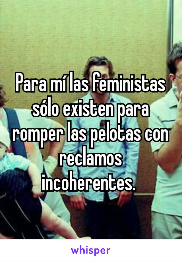 Para mí las feministas sólo existen para romper las pelotas con reclamos incoherentes. 