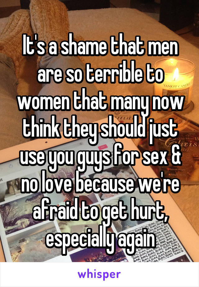 It's a shame that men are so terrible to women that many now think they should just use you guys for sex & no love because we're afraid to get hurt, especially again