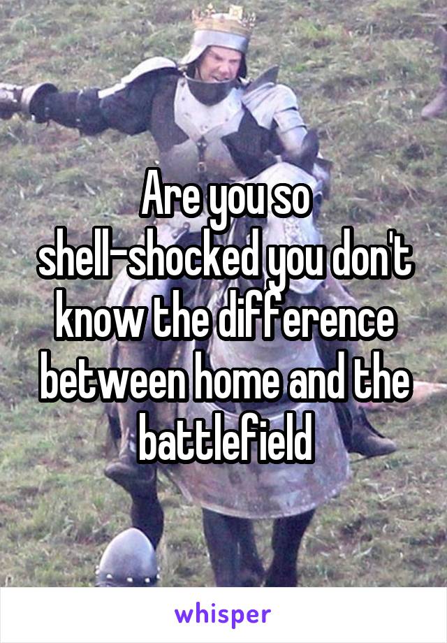 Are you so shell-shocked you don't know the difference between home and the battlefield