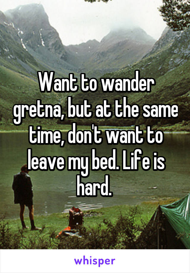 Want to wander gretna, but at the same time, don't want to leave my bed. Life is hard. 