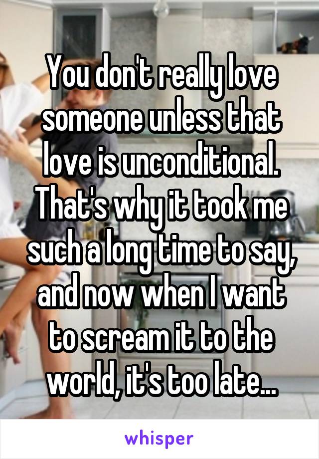 You don't really love someone unless that love is unconditional. That's why it took me such a long time to say, and now when I want to scream it to the world, it's too late...