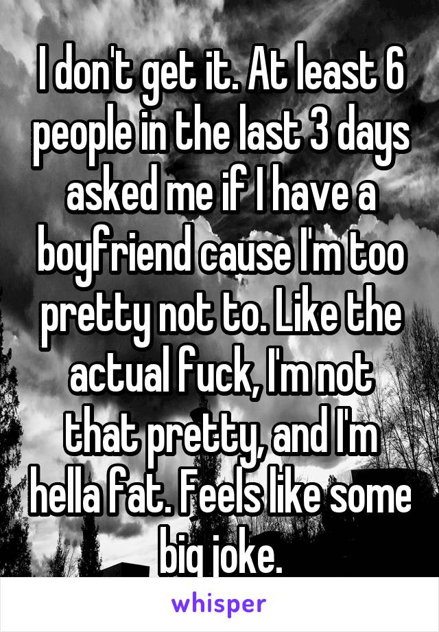 I don't get it. At least 6 people in the last 3 days asked me if I have a boyfriend cause I'm too pretty not to. Like the actual fuck, I'm not that pretty, and I'm hella fat. Feels like some big joke.