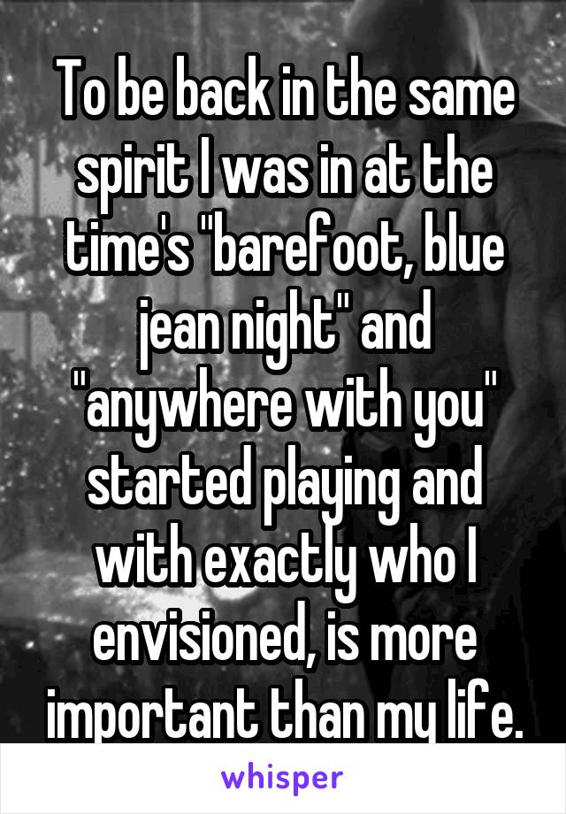 To be back in the same spirit I was in at the time's "barefoot, blue jean night" and "anywhere with you" started playing and with exactly who I envisioned, is more important than my life.