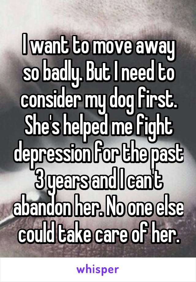 I want to move away so badly. But I need to consider my dog first. She's helped me fight depression for the past 3 years and I can't abandon her. No one else could take care of her.