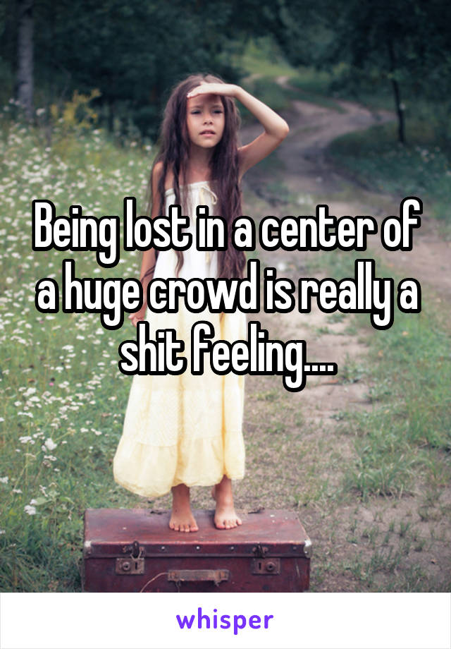 Being lost in a center of a huge crowd is really a shit feeling....
