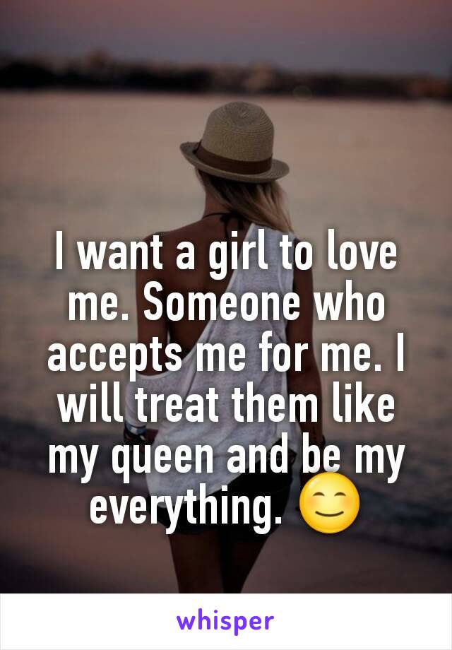 I want a girl to love me. Someone who accepts me for me. I will treat them like my queen and be my everything. 😊