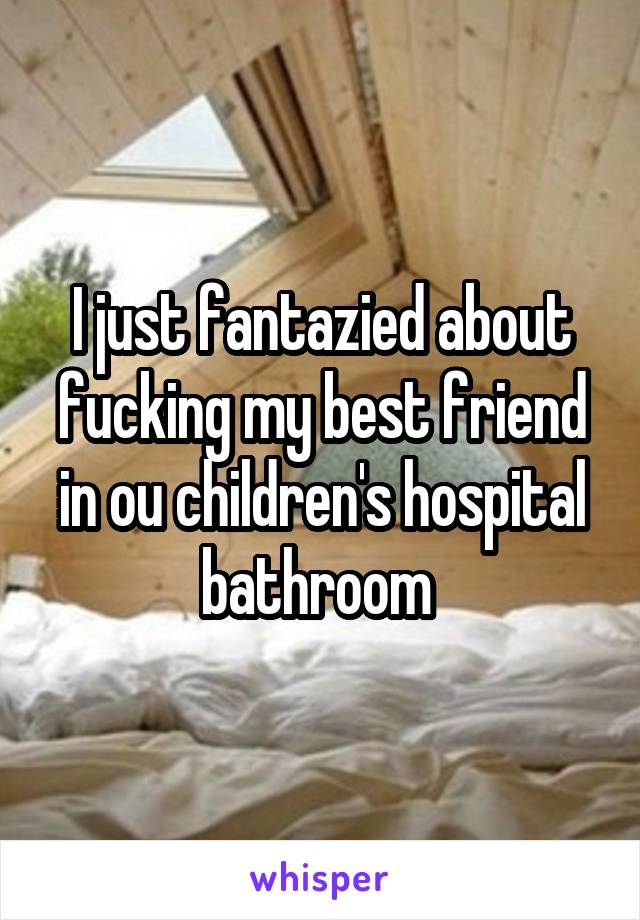 I just fantazied about fucking my best friend in ou children's hospital bathroom 