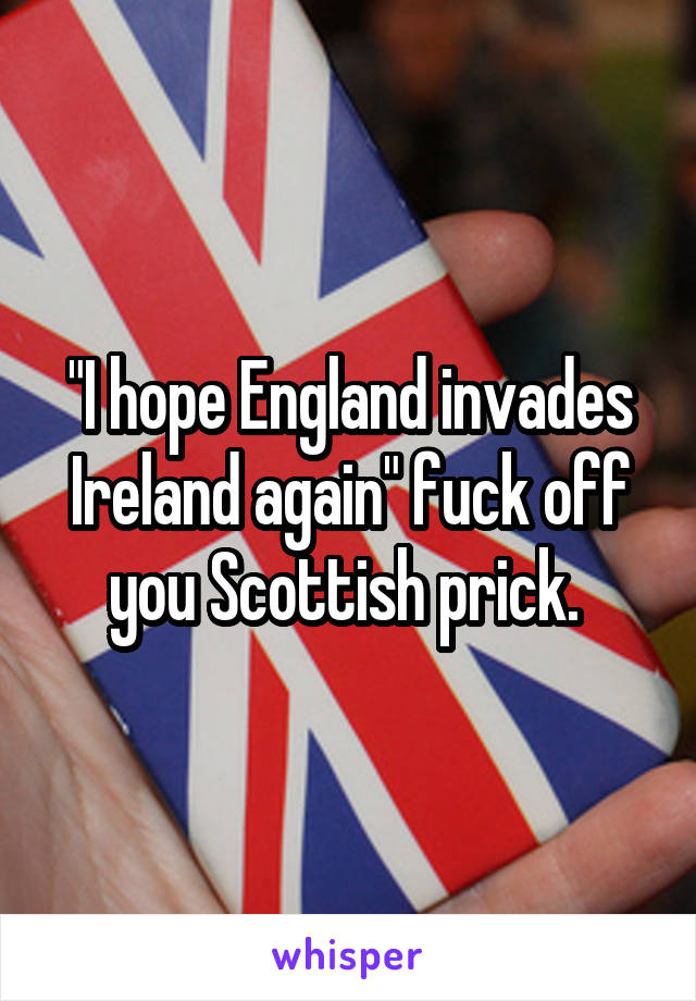 "I hope England invades Ireland again" fuck off you Scottish prick. 