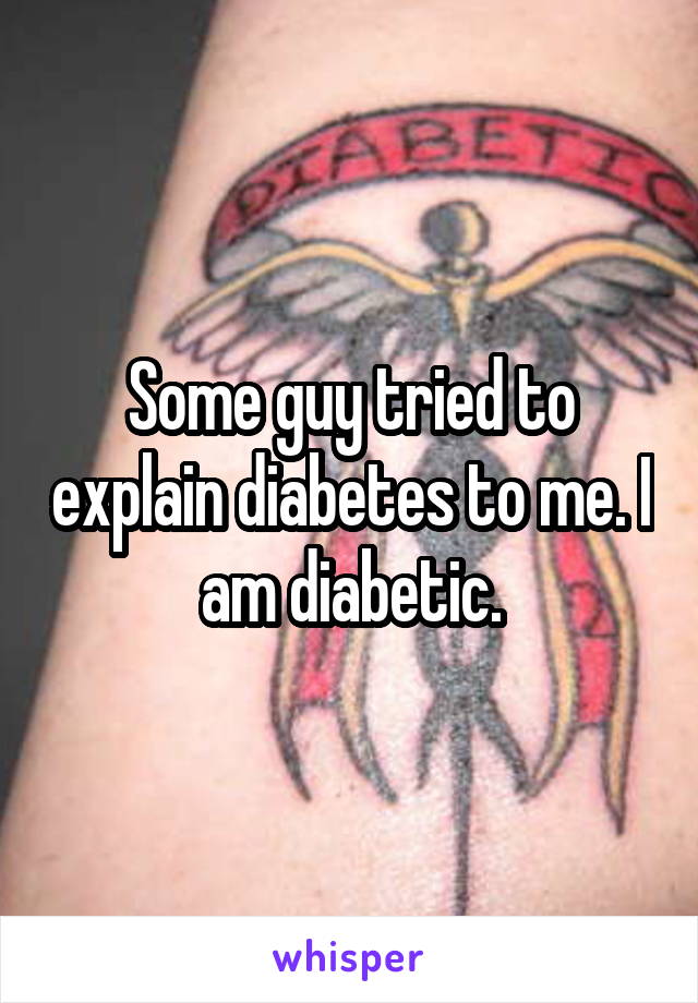 Some guy tried to explain diabetes to me. I am diabetic.