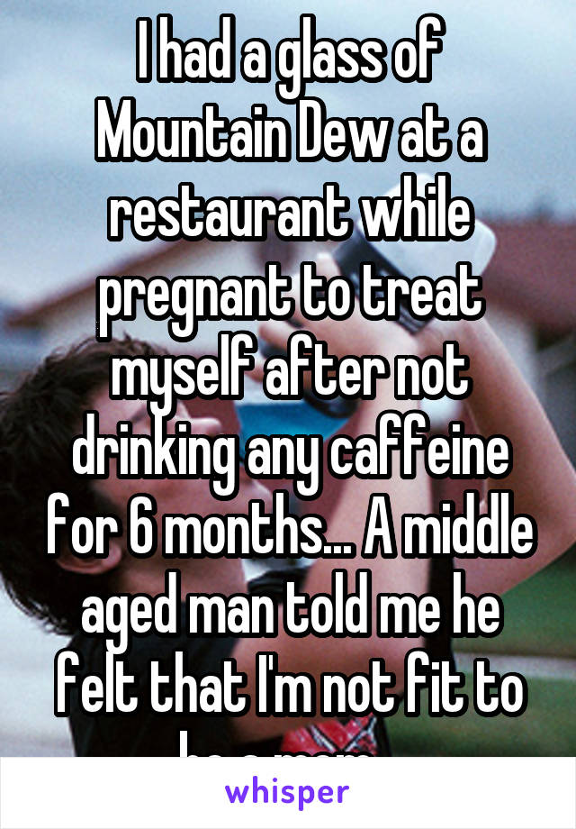 I had a glass of Mountain Dew at a restaurant while pregnant to treat myself after not drinking any caffeine for 6 months... A middle aged man told me he felt that I'm not fit to be a mom...