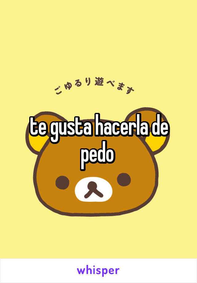 te gusta hacerla de pedo 