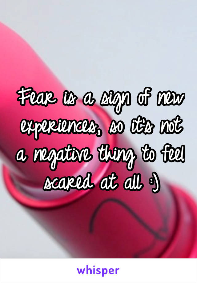 Fear is a sign of new experiences, so it's not a negative thing to feel scared at all :)