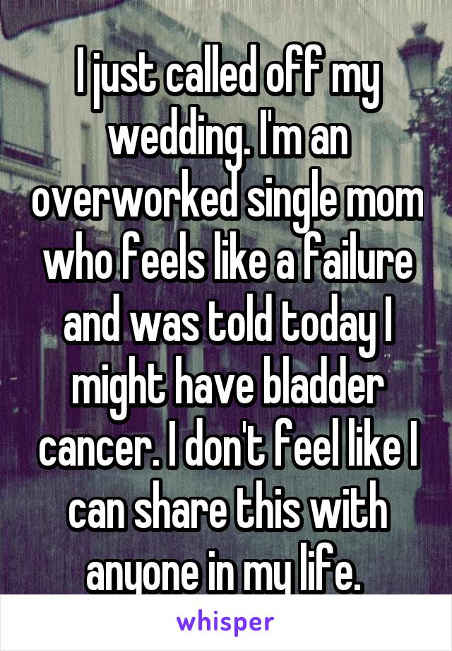 I just called off my wedding. I'm an overworked single mom who feels like a failure and was told today I might have bladder cancer. I don't feel like I can share this with anyone in my life. 