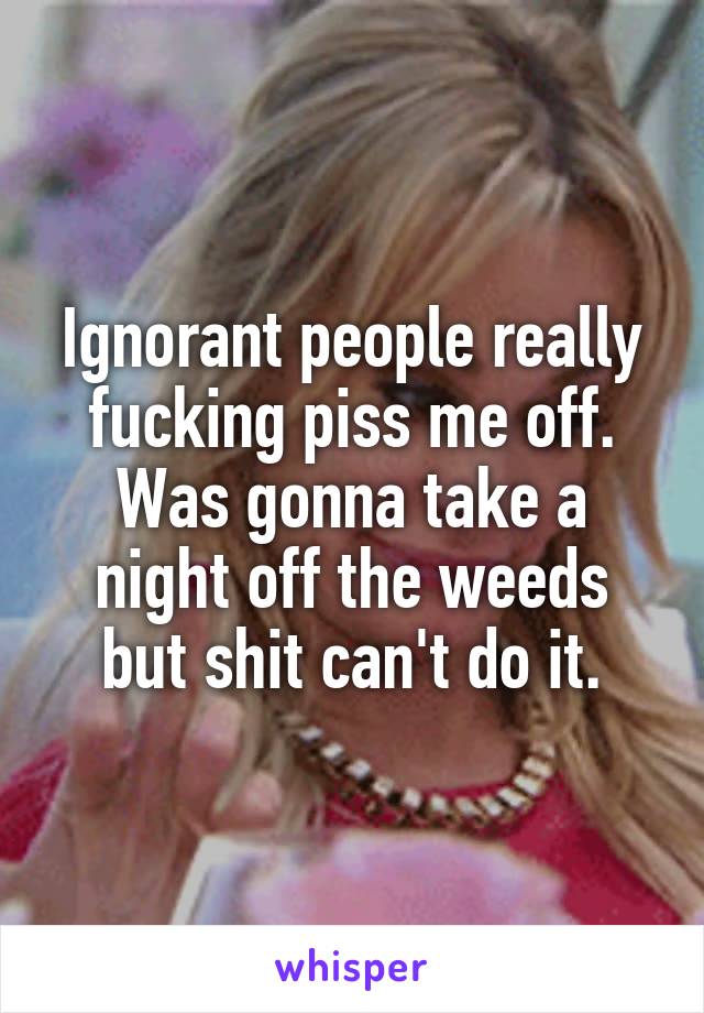 Ignorant people really fucking piss me off.
Was gonna take a night off the weeds but shit can't do it.