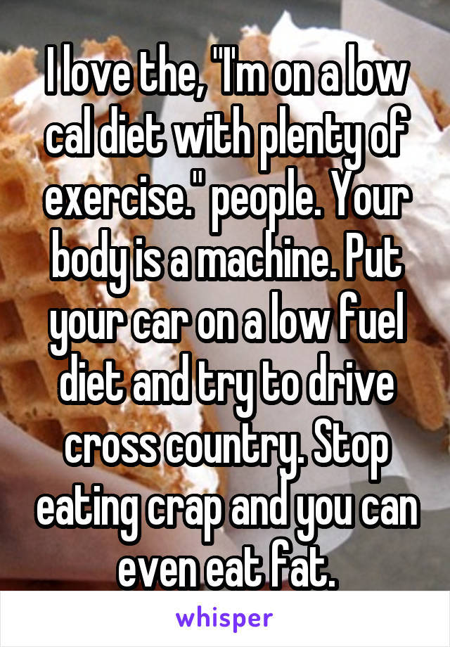 I love the, "I'm on a low cal diet with plenty of exercise." people. Your body is a machine. Put your car on a low fuel diet and try to drive cross country. Stop eating crap and you can even eat fat.