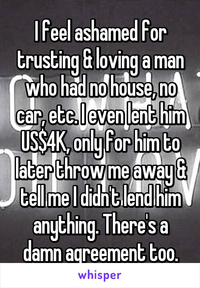 I feel ashamed for trusting & loving a man who had no house, no car, etc. I even lent him US$4K, only for him to later throw me away & tell me I didn't lend him anything. There's a damn agreement too.