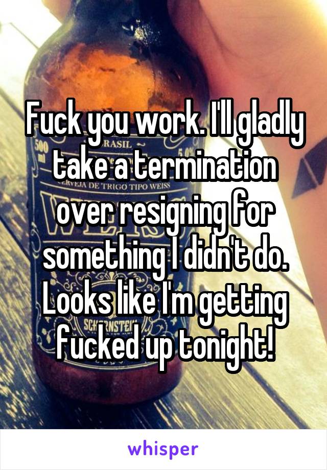 Fuck you work. I'll gladly take a termination over resigning for something I didn't do. Looks like I'm getting fucked up tonight!