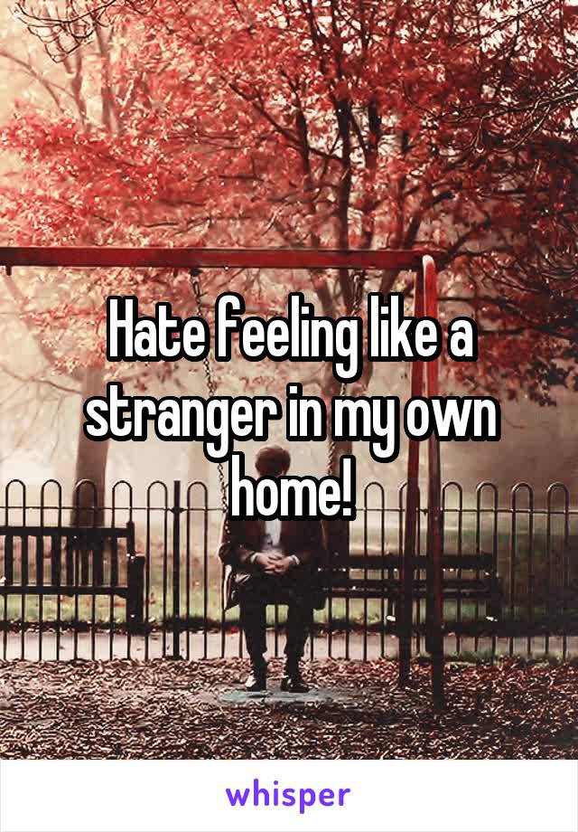 Hate feeling like a stranger in my own home!