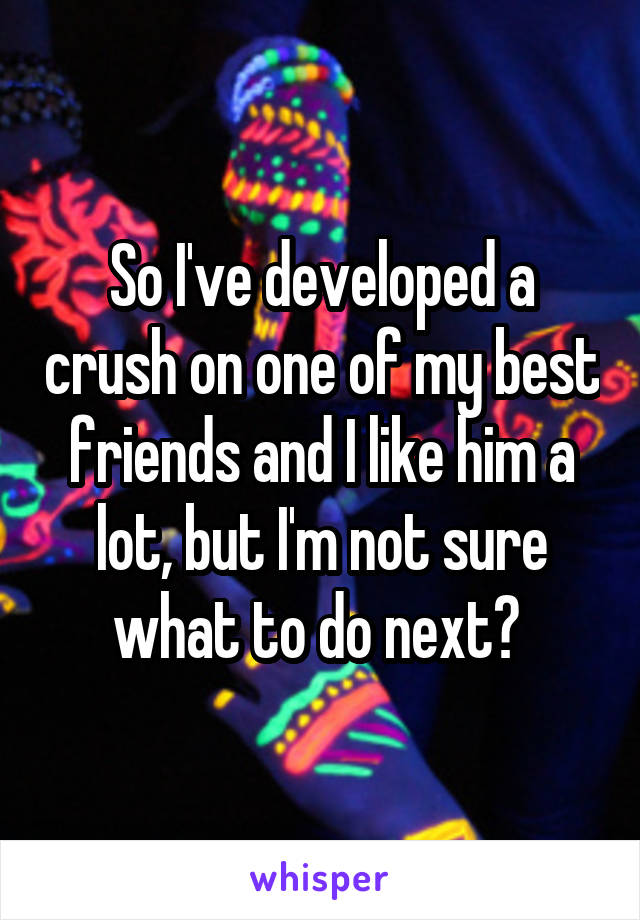 So I've developed a crush on one of my best friends and I like him a lot, but I'm not sure what to do next? 